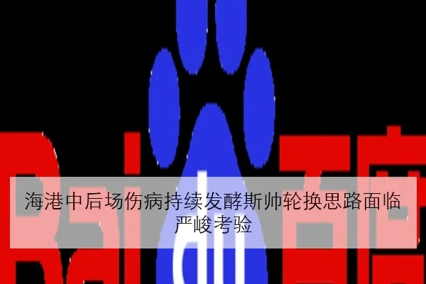 海港中后场伤病持续发酵斯帅轮换思路面临严峻考验