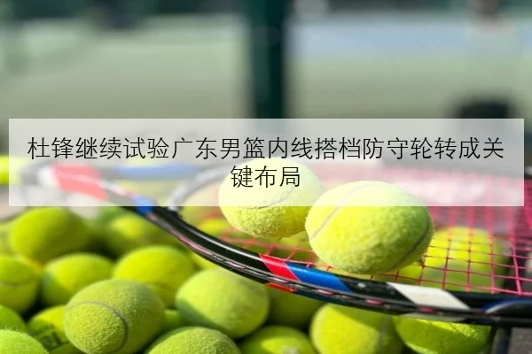 杜锋继续试验广东男篮内线搭档防守轮转成关键布局